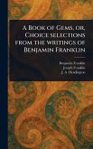 A Book of Gems, or, Choice Selections From the Writings of Benjamin Franklin A Book of Gems, or, Choice Selections From the Writings of Benjamin Franklin