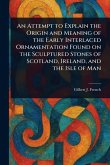 An Attempt to Explain the Origin and Meaning of the Early Interlaced Ornamentation Found on the Sculptured Stones of Scotland, Ireland, and the Isle of Man An Attempt to Explain the Origin and Meaning of the Early Interlaced Ornamentation Found on the Sculptured Stones of Scotland, Ireland, and the Isle of Man