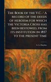 The Book of the V.C. / A Record of the Deeds of Heroism for Which the Victoria Cross Has Been Bestowed, From Its Institution in 1857 to the Present Time