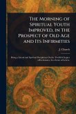 The Morning of Spiritual Youth Improved, in the Prospect of Old Age and Its Infirmities The Morning of Spiritual Youth Improved, in the Prospect of Old Age and Its Infirmities
