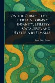 On the Curability of Certain Forms of Insanity, Epilepsy, Catalepsy, and Hysteria in Females On the Curability of Certain Forms of Insanity, Epilepsy, Catalepsy, and Hysteria in Females