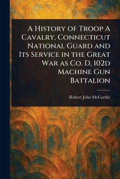 A History of Troop A Cavalry, Connecticut National Guard and Its Service in the Great War as Co. D, 102d Machine Gun Battalion - McCarthy, Robert John
