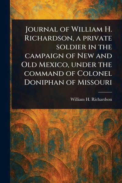 Journal of William H. Richardson, a Private Soldier in the Campaign of New and Old Mexico, Under the Command of Colonel Doniphan of Missouri Journal of William H. Richardson, a Private Soldier in the Campaign of New and Old Mexico, Under the Command of Colonel Doniphan of Missouri