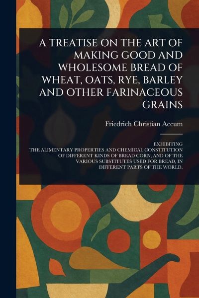 A Treatise on the Art of Making Good and Wholesome Bread of Wheat, Oats, Rye, Barley and Other Farinaceous Grains A Treatise on the Art of Making Good and Wholesome Bread of Wheat, Oats, Rye, Barley and Other Farinaceous Grains
