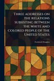 Three Addresses on the Relations Subsisting Between the White and Colored People of the United States Three Addresses on the Relations Subsisting Between the White and Colored People of the United States