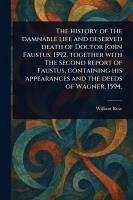 The History of the Damnable Life and Deserved Death of Doctor John Faustus, 1592, Together With The Second Report of Faustus, Containing His Appearances and the Deeds of Wagner, 1594. - Rose, William