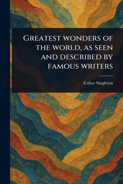 Greatest Wonders of the World, as Seen and Described by Famous Writers Greatest Wonders of the World, as Seen and Described by Famous Writers
