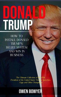 Donald Trump: How to Install Donald Trump's Belief System and Win in Business (The Ultimate Collection of the 45th President of the United States' Tweets, Speeches, Gags and Other Trumpisms) (eBook, ePUB) - Bowyer, Owen