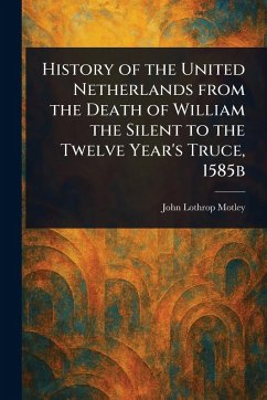 History of the United Netherlands From the Death of William the Silent to the Twelve Year's Truce, 1585b - Motley, John Lothrop
