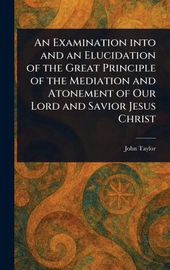 An Examination Into and an Elucidation of the Great Principle of the Mediation and Atonement of Our Lord and Savior Jesus Christ - Taylor, John