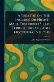 A Treatise on the Incubus, or Night-Mare, Disturbed Sleep, Terrific Dreams and Nocturnal Visions A Treatise on the Incubus, or Night-Mare, Disturbed Sleep, Terrific Dreams and Nocturnal Visions