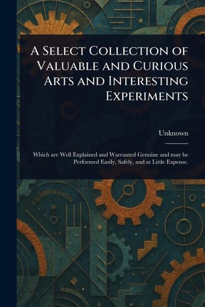 A Select Collection of Valuable and Curious Arts and Interesting Experiments A Select Collection of Valuable and Curious Arts and Interesting Experiments