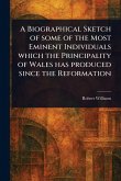 A Biographical Sketch of Some of the Most Eminent Individuals Which the Principality of Wales Has Produced Since the Reformation A Biographical Sketch of Some of the Most Eminent Individuals Which the Principality of Wales Has Produced Since the Reformation