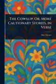 The Cowslip; Or, More Cautionary Stories, in Verse The Cowslip; Or, More Cautionary Stories, in Verse