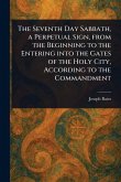 The Seventh Day Sabbath, a Perpetual Sign, From the Beginning to the Entering Into the Gates of the Holy City, According to the Commandment The Seventh Day Sabbath, a Perpetual Sign, From the Beginning to the Entering Into the Gates of the Holy City, According to the Commandment