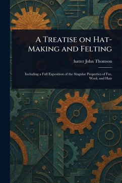 A Treatise on Hat-Making and Felting - Thomson, John Hatter A Treatise on Hat-Making and Felting - Thomson, John Hatter