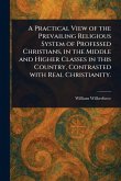 A Practical View of the Prevailing Religious System of Professed Christians, in the Middle and Higher Classes in This Country, Contrasted With Real Christianity. A Practical View of the Prevailing Religious System of Professed Christians, in the Middle and Higher Classes in This Country, Contrasted With Real Christianity.