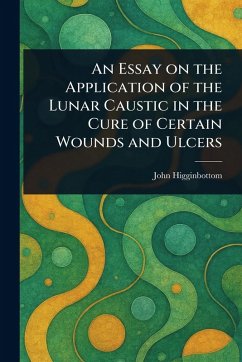 An Essay on the Application of the Lunar Caustic in the Cure of Certain Wounds and Ulcers - Higginbottom, John