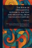 The Book of Ornamental Alphabets, Ancient and Mediæval, From the Eighth Century The Book of Ornamental Alphabets, Ancient and Mediæval, From the Eighth Century