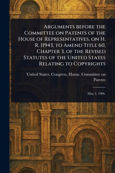 Arguments Before the Committee on Patents of the House of Representatives, on H. R. 11943, to Amend Title 60, Chapter 3, of the Revised Statutes of the United States Relating to Copyrights Arguments Before the Committee on Patents of the House of Representatives, on H. R. 11943, to Amend Title 60, Chapter 3, of the Revised Statutes of the United States Relating to Copyrights