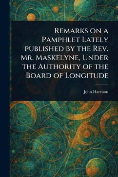 Remarks on a Pamphlet Lately Published by the Rev. Mr. Maskelyne, Under the Authority of the Board of Longitude - Harrison, John