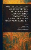 Wyeth's Oregon, or a Short History of a Long Journey, 1832; and Townsend's Narrative of a Journey Across the Rocky Mountains, 1834 Wyeth's Oregon, or a Short History of a Long Journey, 1832; and Townsend's Narrative of a Journey Across the Rocky Mountains, 1834