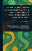 The Matron's Manual of Midwifery, and the Diseases of Women During Pregnancy and in Childbed The Matron's Manual of Midwifery, and the Diseases of Women During Pregnancy and in Childbed