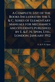 A Complete List of the Books Included in the S. & C. Series of Elementary Manuals for Mechanics and Students Published by E. & F. N. Spon, Ltd., London. January 1912