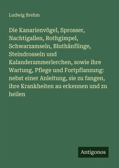 Die Kanarienvögel, Sprosser, Nachtigallen, Rothgimpel, Schwarzamseln, Bluthänflinge, Steindrosseln und Kalanderammerlerchen, sowie ihre Wartung, Pflege und Fortpflanzung: nebst einer Anleitung, sie zu fangen, ihre Krankheiten au erkennen und zu heilen - Brehm, Ludwig