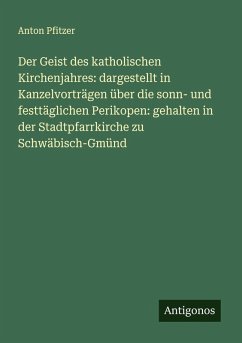 Cover Der Geist des katholischen Kirchenjahres: dargestellt in Kanzelvorträgen über die sonn- und festtäglichen Perikopen: gehalten in der Stadtpfarrkirche zu Schwäbisch-Gmünd
