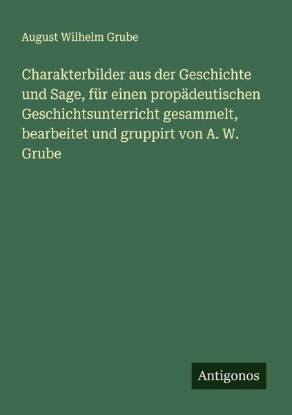 Charakterbilder aus der Geschichte und Sage, für einen propädeutischen Geschichtsunterricht gesammelt, bearbeitet und gruppirt von A. W. Grube Charakterbilder aus der Geschichte und Sage, für einen propädeutischen Geschichtsunterricht gesammelt, bearbeitet und gruppirt von A. W. Grube