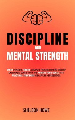 Discipline and Mental Strength. Build Powerful Habits, Eliminate Procrastination, Develop Unshakable Consistency, And Achieve Your Goals With Practical Strategies And Applied Neuroscience. (eBook, ePUB) - Howe, Sheldon