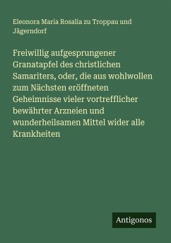 Cover Freiwillig aufgesprungener Granatapfel des christlichen Samariters, oder, die aus wohlwollen zum Nächsten eröffneten Geheimnisse vieler vortrefflicher bewährter Arzneien und wunderheilsamen Mittel wider alle Krankheiten