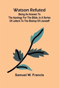 Watson Refuted; Being An Answer To The Apology For The Bible, In A Series Of Letters To The Bishop Of Llandaff - W. Francis, Samuel Watson Refuted; Being An Answer To The Apology For The Bible, In A Series Of Letters To The Bishop Of Llandaff - W. Francis, Samuel