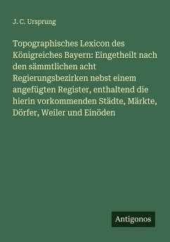 Cover Topographisches Lexicon des Königreiches Bayern: Eingetheilt nach den sämmtlichen acht Regierungsbezirken nebst einem angefügten Register, enthaltend die hierin vorkommenden Städte, Märkte, Dörfer, Weiler und Einöden
