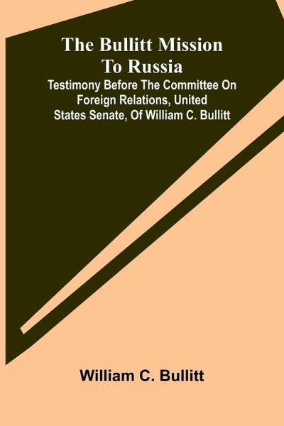 The Bullitt Mission To Russia; Testimony Before The Committee On Foreign Relations, United States Senate, Of William C. Bullitt The Bullitt Mission To Russia; Testimony Before The Committee On Foreign Relations, United States Senate, Of William C. Bullitt