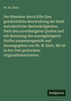 Cover Der Wanderer durch Köln Eine geschichtliche Beschreibung der Stadt und sämtlicher Merkwürdigkeiten. Nach den zuverlässigsten Quellen und mit Benutzung des mannigfaltigsten Stoffes zusammengestellt und herausgegeben von Ph. M. Klein. Mit 50 in den Text gedruckten OriginalHolzschnitten