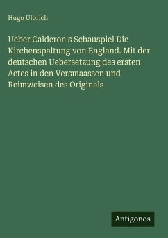 Cover Ueber Calderon's Schauspiel Die Kirchenspaltung von England. Mit der deutschen Uebersetzung des ersten Actes in den Versmaassen und Reimweisen des Originals