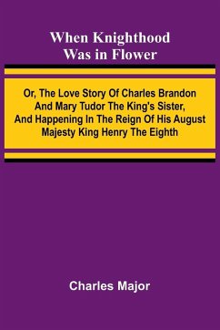 Cover When Knighthood Was In Flower ; Or, The Love Story Of Charles Brandon And Mary Tudor The King'S Sister, And Happening In The Reign Of His August Majesty King Henry The Eighth