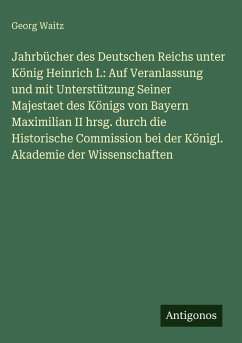 Jahrbücher des Deutschen Reichs unter König Heinrich I.: Auf Veranlassung und mit Unterstützung Seiner Majestaet des Königs von Bayern Maximilian II hrsg. durch die Historische Commission bei der Königl. Akademie der Wissenschaften - Waitz, Georg