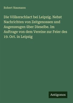 Die Völkerschlact bei Leipzig. Nebst Nachrichten von Zeitgenossen und Augenzeugen über Dieselbe. Im Auftrage von dem Vereine zur Feier des 19. Oct. in Leipzig - Naumann, Robert