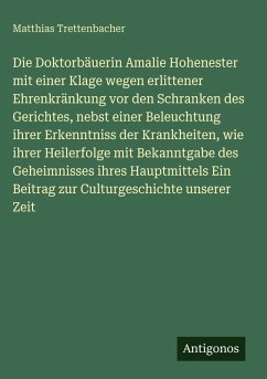 Cover Die Doktorbäuerin Amalie Hohenester mit einer Klage wegen erlittener Ehrenkränkung vor den Schranken des Gerichtes, nebst einer Beleuchtung ihrer Erkenntniss der Krankheiten, wie ihrer Heilerfolge mit Bekanntgabe des Geheimnisses ihres Hauptmittels Ein Beitrag zur Culturgeschichte unserer Zeit