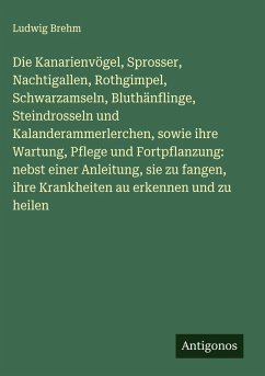 Cover Die Kanarienvögel, Sprosser, Nachtigallen, Rothgimpel, Schwarzamseln, Bluthänflinge, Steindrosseln und Kalanderammerlerchen, sowie ihre Wartung, Pflege und Fortpflanzung: nebst einer Anleitung, sie zu fangen, ihre Krankheiten au erkennen und zu heilen