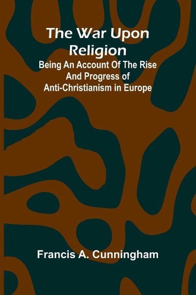 The War Upon Religion; Being An Account Of The Rise And Progress Of Anti-Christianism In Europe The War Upon Religion; Being An Account Of The Rise And Progress Of Anti-Christianism In Europe