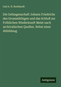 Cover Die Gefangenschaft Johann Friedrichs des Grossmüthigen und das Schloß zur Fröhlichen Wiederkunft Meist nach archivalischen Quellen. Nebst einer Abbildung