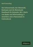 Der Schwarzwald, der Odenwald, Bodensee und die Rheinlande Handbuch für Reisende. Mit 1 Karte von Baden und Württemberg, 8 Ansichten und 2 Panorama's in Farbendruck Der Schwarzwald, der Odenwald, Bodensee und die Rheinlande Handbuch für Reisende. Mit 1 Karte von Baden und Württemberg, 8 Ansichten und 2 Panorama's in Farbendruck
