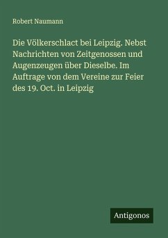 Die Völkerschlact bei Leipzig. Nebst Nachrichten von Zeitgenossen und Augenzeugen über Dieselbe. Im Auftrage von dem Vereine zur Feier des 19. Oct. in Leipzig - Naumann, Robert
