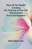 What All The World'S A-Seeking The Vital Law Of True Life, True Greatness Power And Happiness What All The World'S A-Seeking The Vital Law Of True Life, True Greatness Power And Happiness