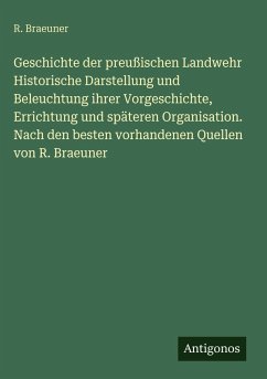 Cover Geschichte der preußischen Landwehr Historische Darstellung und Beleuchtung ihrer Vorgeschichte, Errichtung und späteren Organisation. Nach den besten vorhandenen Quellen von R. Braeuner