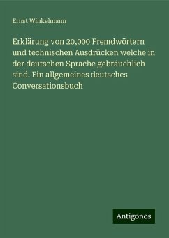 Erklärung von 20,000 Fremdwörtern und technischen Ausdrücken welche in der deutschen Sprache gebräuchlich sind. Ein allgemeines deutsches Conversationsbuch - Winkelmann, Ernst